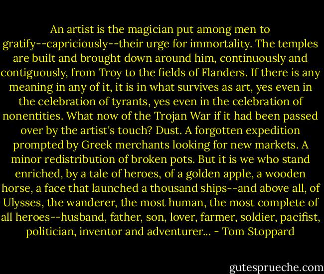 An artist is the magician put among men to gratify--capriciously--their urge for immortality. The temples are built and brought down around him, continuously and contiguously, from Troy to the fields of Flanders. If there is any meaning in any of it, it is in what survives as art, yes even in the celebration of tyrants, yes even in the celebration of nonentities. What now of the Trojan War if it had been passed over by the artist's touch? Dust. A forgotten expedition prompted by Greek merchants looking for new markets. A minor redistribution of broken pots. But it is we who stand enriched, by a tale of heroes, of a golden apple, a wooden horse, a face that launched a thousand ships--and above all, of Ulysses, the wanderer, the most human, the most complete of all heroes--husband, father, son, lover, farmer, soldier, pacifist, politician, inventor and adventurer... - Tom Stoppard