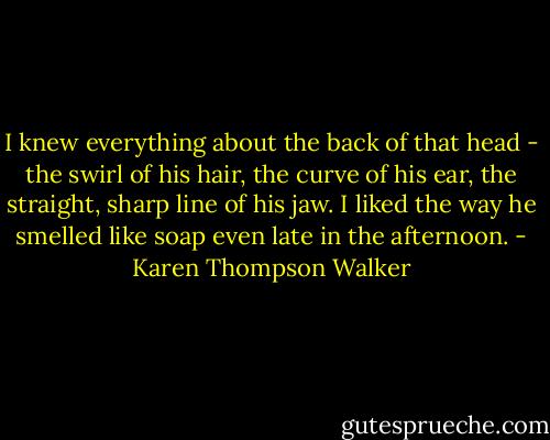I knew everything about the back of that head - the swirl of his hair, the curve of his ear, the straight, sharp line of his jaw. I liked the way he smelled like soap even late in the afternoon. - Karen Thompson Walker