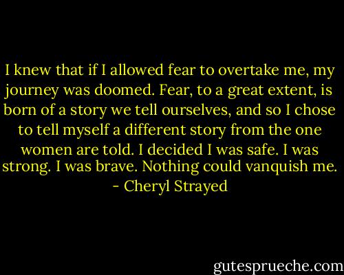 I knew that if I allowed fear to overtake me, my journey was doomed. Fear, to a great extent, is born of a story we tell ourselves, and so I chose to tell myself a different story from the one women are told. I decided I was safe. I was strong. I was brave. Nothing could vanquish me. - Cheryl Strayed