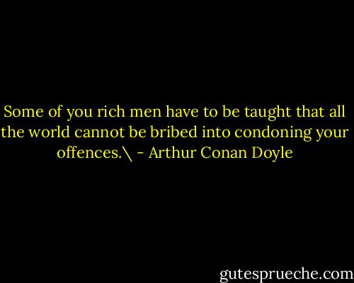 Some of you rich men have to be taught that all the world cannot be bribed into condoning your offences.\ - Arthur Conan Doyle