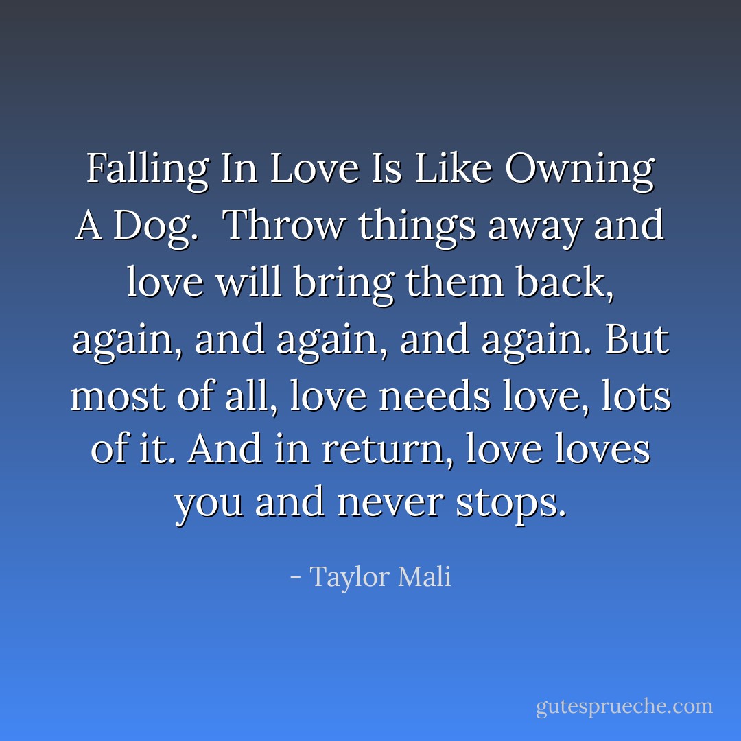 Falling In Love Is Like Owning A Dog.<br /><br />Throw things away and love will bring them back,<br />again, and again, and again.<br />But most of all, love needs love, lots of it.<br />And in return, love loves you and never stops. - Taylor Mali
