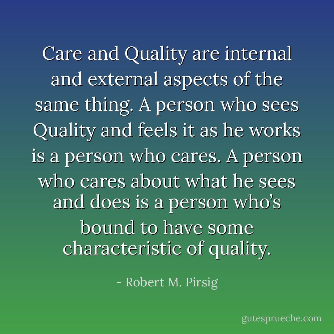 Care and Quality are internal and external aspects of the same thing. A person who sees Quality and feels it as he works is a person who cares. A person who cares about what he sees and does is a person who’s bound to have some characteristic of quality. - Robert M. Pirsig