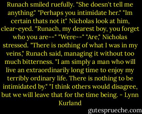 Runach smiled ruefully. "She doesn't tell me anything."<br />"Perhaps you intimidate her."<br />"Im certain thats not it"<br />Nicholas look at him, clear-eyed. "Runach, my dearest boy, you forget who you are--"<br />"Were--"<br />"Are," Nicholas stressed.<br />"There is nothing of what I was in my veins," Runach said, managing it without too much bitterness. "I am simply a man who will live an extraordinarily long time to enjoy my terribly ordinary life. There is nothing to be intimidated by."<br />"I think others would disagree, but we will leave that for the time being. - Lynn Kurland