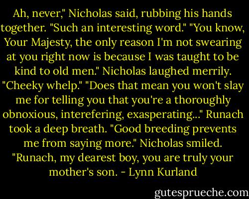 Ah, never," Nicholas said, rubbing his hands together. "Such an interesting word."<br />"You know, Your Majesty, the only reason I'm not swearing at you right now is because I was taught to be kind to old men."<br />Nicholas laughed merrily. "Cheeky whelp."<br />"Does that mean you won't slay me for telling you that you're a thoroughly obnoxious, interefering, exasperating..." Runach took a deep breath. "Good breeding prevents me from saying more."<br />Nicholas smiled. "Runach, my dearest boy, you are truly your mother's son. - Lynn Kurland
