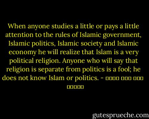 When anyone studies a little or pays a little attention to the rules of Islamic government, Islamic politics, Islamic society and Islamic economy he will realize that Islam is a very political religion. Anyone who will say that religion is separate from politics is a fool; he does not know Islam or politics. - سید روح الله  خمینی