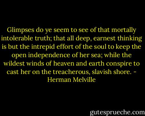 Glimpses do ye seem to see of that mortally intolerable truth; that all deep, earnest thinking is but the intrepid effort of the soul to keep the open independence of her sea; while the wildest winds of heaven and earth conspire to cast her on the treacherous, slavish shore. - Herman Melville