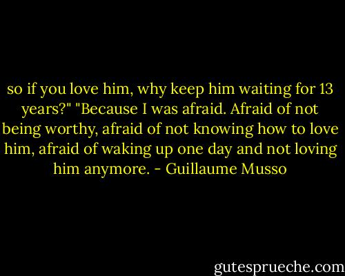 so if you love him, why keep him waiting for 13 years?"<br />"Because I was afraid. Afraid of not being worthy, afraid of not knowing how to love him, afraid of waking up one day and not loving him anymore. - Guillaume Musso