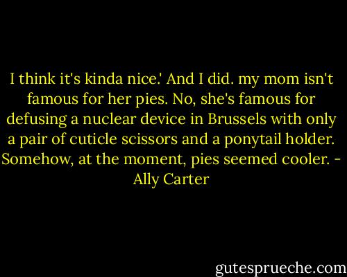 I think it's kinda nice.' And I did. my mom isn't famous for her pies. No, she's famous for defusing a nuclear device in Brussels with only a pair of cuticle scissors and a ponytail holder. Somehow, at the moment, pies seemed cooler. - Ally Carter