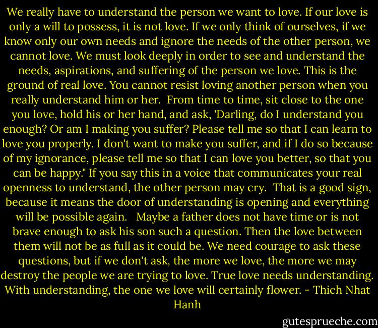 We really have to understand the person we want to love. If our love is only a will to possess, it is not love. If we only think of ourselves, if we know only our own needs and ignore the needs of the other person, we cannot love. We must look deeply in order to see and understand the needs, aspirations, and suffering of the person we love. This is the ground of real love. You cannot resist loving another person when you really understand him or her.<br /><br />From time to time, sit close to the one you love, hold his or her hand, and ask, 'Darling, do I understand you enough? Or am I making you suffer? Please tell me so that I can learn to love you properly. I don't want to make you suffer, and if I do so because of my ignorance, please tell me so that I can love you better, so that you can be happy." If you say this in a voice that communicates your real openness to understand, the other person may cry.<br /><br />That is a good sign, because it means the door of understanding is opening and everything will be possible again. <br /><br />Maybe a father does not have time or is not brave enough to ask his son such a question. Then the love between them will not be as full as it could be. We need courage to ask these questions, but if we don't ask, the more we love, the more we may destroy the people we are trying to love. True love needs understanding. With understanding, the one we love will certainly flower. - Thich Nhat Hanh