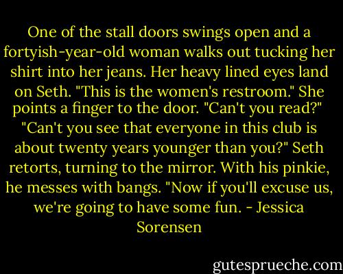 One of the stall doors swings open and a fortyish-year-old woman walks out tucking her shirt into her jeans. Her heavy lined eyes land on Seth. "This is the women's restroom." She points a finger to the door. "Can't you read?"<br /><br />"Can't you see that everyone in this club is about twenty years younger than you?" Seth retorts, turning to the mirror. With his pinkie, he messes with bangs. "Now if you'll excuse us, we're going to have some fun. - Jessica Sorensen