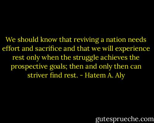 We should know that reviving a nation needs effort and sacrifice and that we will experience rest only when the struggle achieves the prospective goals; then and only then can striver find rest. - Hatem A. Aly