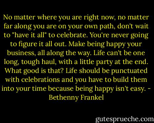 No matter where you are right now, no matter far along you are on your own path, don't wait to "have it all" to celebrate. You're never going to figure it all out. Make being happy your business, all along the way. Life can't be one long, tough haul, with a little party at the end. What good is that? Life should be punctuated with celebrations and you have to build them into your time because being happy isn't easy. - Bethenny Frankel