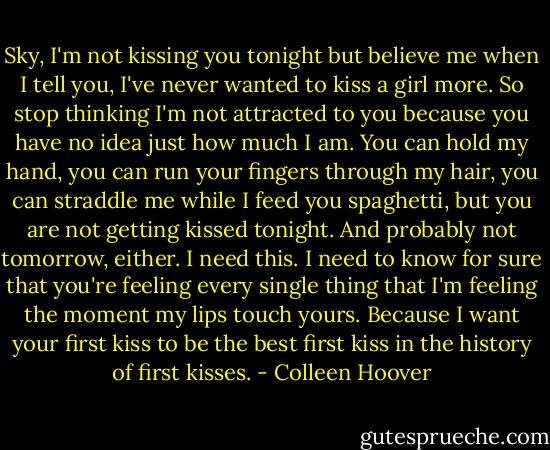 Sky, I'm not kissing you tonight but believe me when I tell you, I've never wanted to kiss a girl more. So stop thinking I'm not attracted to you because you have no idea just how much I am. You can hold my hand, you can run your fingers through my hair, you can straddle me while I feed you spaghetti, but you are not getting kissed tonight. And probably not tomorrow, either. I need this. I need to know for sure that you're feeling every single thing that I'm feeling the moment my lips touch yours. Because I want your first kiss to be the best first kiss in the history of first kisses. - Colleen Hoover