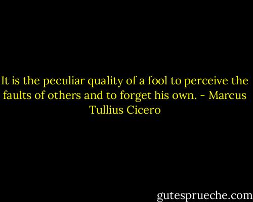 It is the peculiar quality of a fool to perceive the faults of others and to forget his own. - Marcus Tullius Cicero