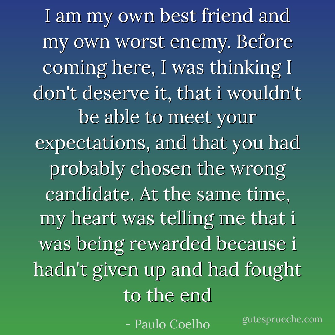 I am my own best friend and my own worst enemy. Before coming here, I was thinking I don't deserve it, that i wouldn't be able to meet your expectations, and that you had probably chosen the wrong candidate. At the same time, my heart was telling me that i was being rewarded because i hadn't given up and had fought to the end - Paulo Coelho
