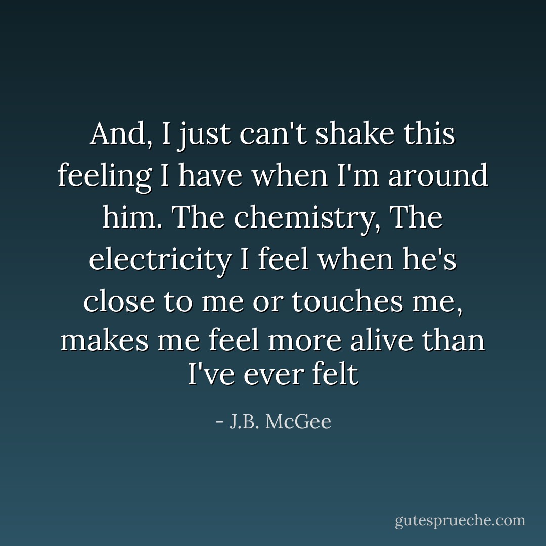 And, I just can't shake this feeling I have when I'm around him. The chemistry, The electricity I feel when he's close to me or touches me, makes me feel more alive than I've ever felt - J.B. McGee