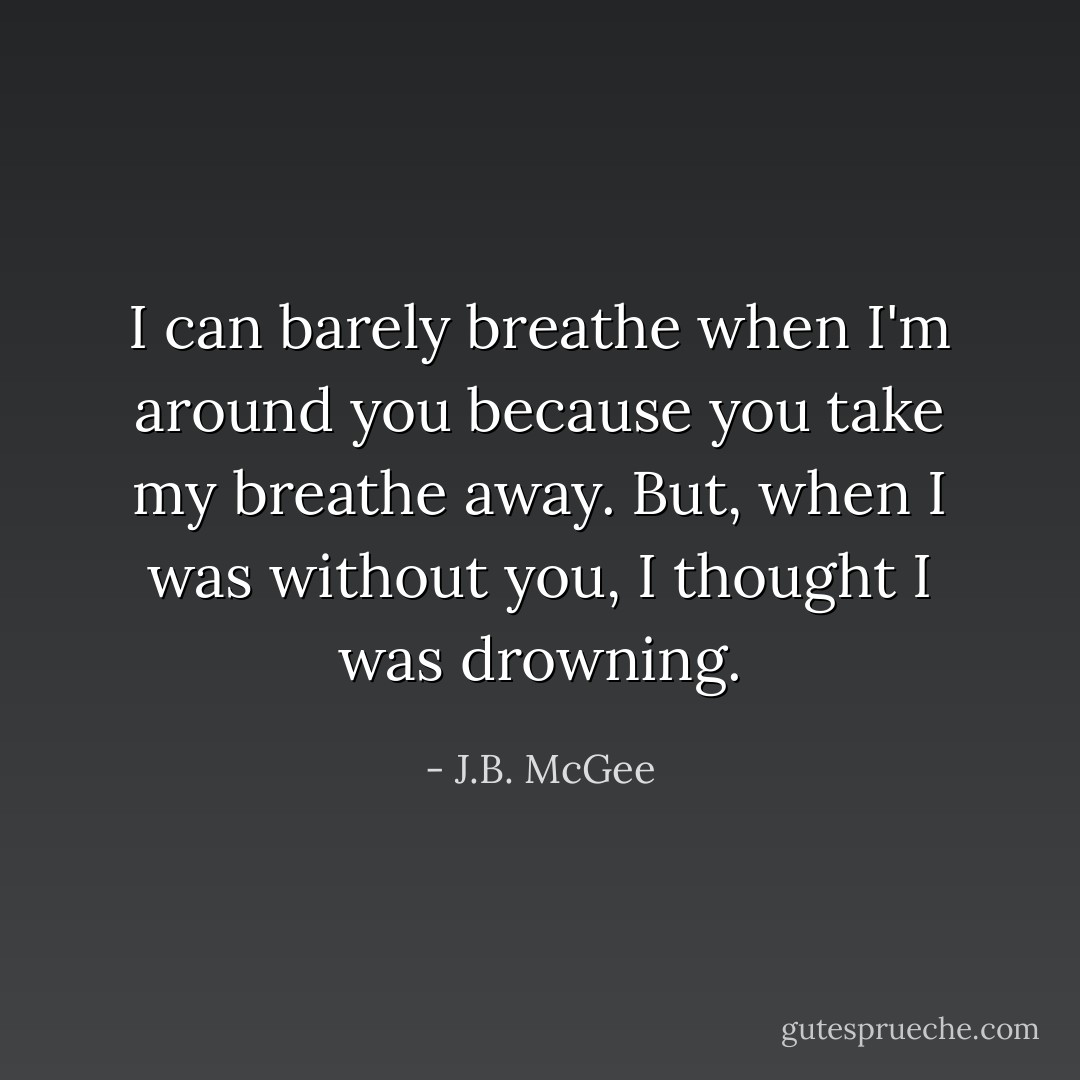 I can barely breathe when I'm around you because you take my breathe away. But, when I was without you, I thought I was drowning. - J.B. McGee