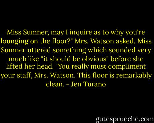 Miss Sumner, may I inquire as to why you're lounging on the floor?" Mrs. Watson asked.<br />Miss Sumner uttered something which sounded very much like "it should be obvious" before she lifted her head. "You really must compliment your staff, Mrs. Watson. This floor is remarkably clean. - Jen Turano