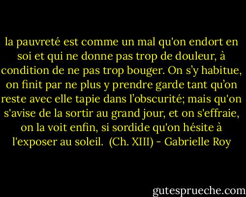 la pauvreté est comme un mal qu'on endort en soi et qui ne donne pas trop de douleur, à condition de ne pas trop bouger. On s’y habitue, on finit par ne plus y prendre garde tant qu’on reste avec elle tapie dans l’obscurité; mais qu'on s'avise de la sortir au grand jour, et on s'effraie, on la voit enfin, si sordide qu'on hésite à l'exposer au soleil. <br />(Ch. XIII) - Gabrielle Roy