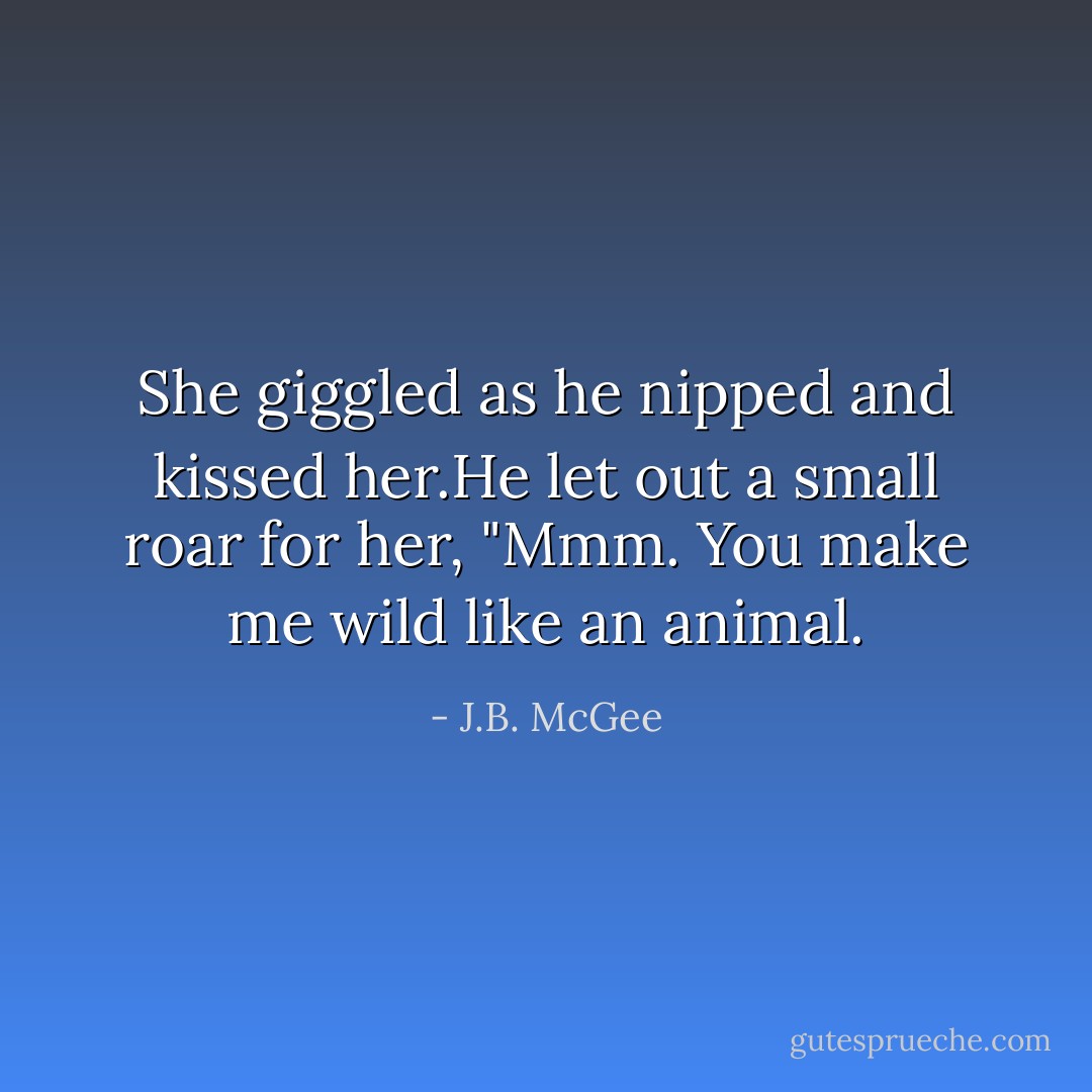 She giggled as he nipped and kissed her.He let out a small roar for her, "Mmm. You make me wild like an animal. - J.B. McGee