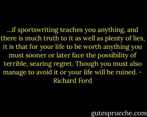 ...if sportswriting teaches you anything, and there is much truth to it as well as plenty of lies, it is that for your life to be worth anything you must sooner or later face the possibility of terrible, searing regret. Though you must also manage to avoid it or your life will be ruined. - Richard Ford