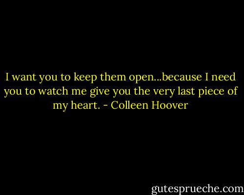 I want you to keep them open...because I need you to watch me give you the very last piece of my heart. - Colleen Hoover