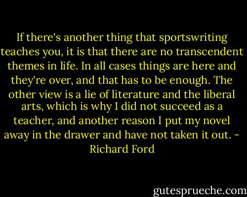 If there's another thing that sportswriting teaches you, it is that there are no transcendent themes in life. In all cases things are here and they're over, and that has to be enough. The other view is a lie of literature and the liberal arts, which is why I did not succeed as a teacher, and another reason I put my novel away in the drawer and have not taken it out. - Richard Ford