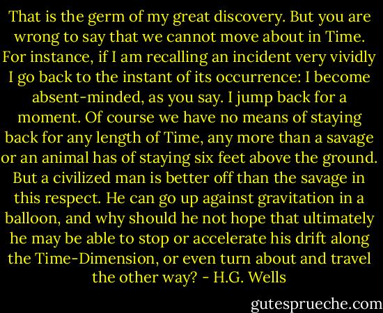 That is the germ of my great discovery. But you are wrong to say that we cannot move about in Time. For instance, if I am recalling an incident very vividly I go back to the instant of its occurrence: I become absent-minded, as you say. I jump back for a moment. Of course we have no means of staying back for any length of Time, any more than a savage or an animal has of staying six feet above the ground. But a civilized man is better off than the savage in this respect. He can go up against gravitation in a balloon, and why should he not hope that ultimately he may be able to stop or accelerate his drift along the Time-Dimension, or even turn about and travel the other way? - H.G. Wells