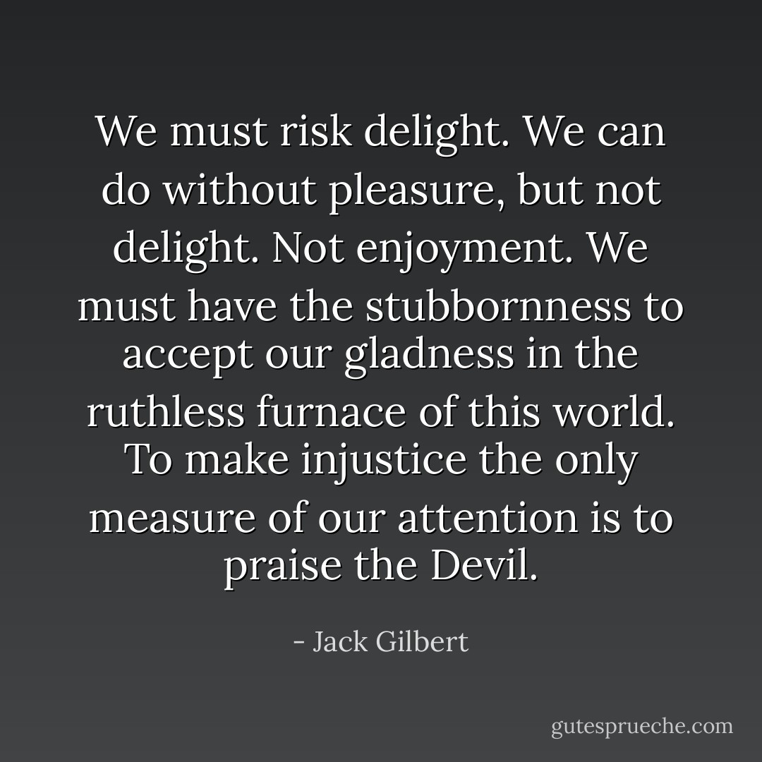 We must risk delight. We can do without pleasure,<br />but not delight. Not enjoyment. We must have<br />the stubbornness to accept our gladness in the ruthless<br />furnace of this world. To make injustice the only<br />measure of our attention is to praise the Devil. - Jack Gilbert