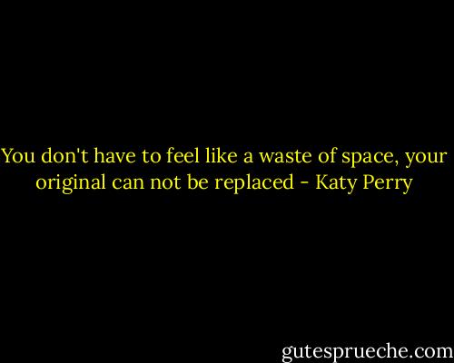 You don't have to feel like a waste of space, your original can not be replaced - Katy Perry