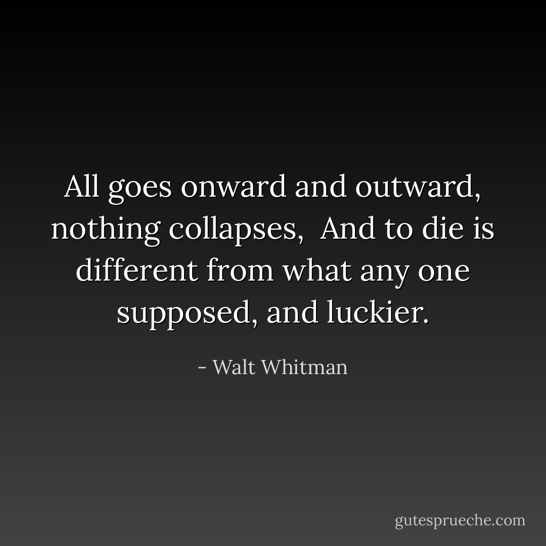 All goes onward and outward, nothing collapses, <br />And to die is different from what any one supposed, and luckier. - Walt Whitman