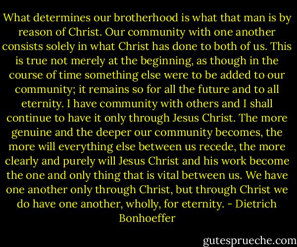 What determines our brotherhood is what that man is by reason of Christ. Our community with one another consists solely in what Christ has done to both of us. This is true not merely at the beginning, as though in the course of time something else were to be added to our community; it remains so for all the future and to all eternity. I have community with others and I shall continue to have it only through Jesus Christ. The more genuine and the deeper our community becomes, the more will everything else between us recede, the more clearly and purely will Jesus Christ and his work become the one and only thing that is vital between us. We have one another only through Christ, but through Christ we do have one another, wholly, for eternity. - Dietrich Bonhoeffer