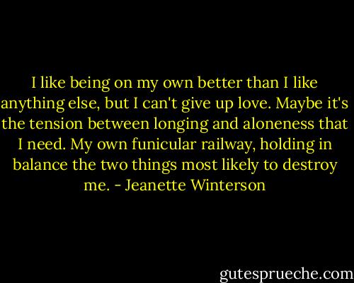 I like being on my own better than I like anything else, but I can't give up love. Maybe it's the tension between longing and aloneness that I need. My own funicular railway, holding in balance the two things most likely to destroy me. - Jeanette Winterson