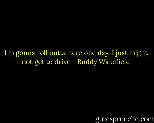 I'm gonna roll outta here one day, I just might not get to drive - Buddy Wakefield