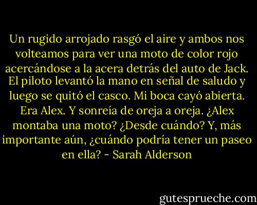 Un rugido arrojado rasgó el aire y ambos nos volteamos para ver una moto de color rojo acercándose a la acera detrás del auto de Jack. El piloto levantó la mano en señal de saludo y luego se quitó el casco. Mi boca cayó abierta. Era Alex. Y sonreía de oreja a oreja.<br />¿Alex montaba una moto? ¿Desde cuándo? Y, más importante aún, ¿cuándo podría tener un paseo en ella? - Sarah Alderson