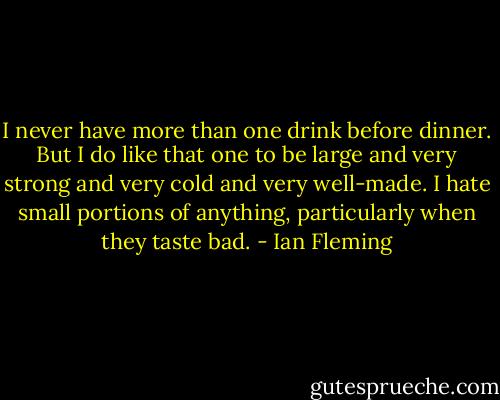 I never have more than one drink before dinner. But I do like that one to be large and very strong and very cold and very well-made. I hate small portions of anything, particularly when they taste bad. - Ian Fleming