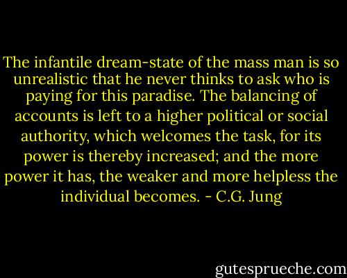 The infantile dream-state of the mass man is so unrealistic that he never thinks to ask who is paying for this paradise. The balancing of accounts is left to a higher political or social authority, which welcomes the task, for its power is thereby increased; and the more power it has, the weaker and more helpless the individual becomes. - C.G. Jung