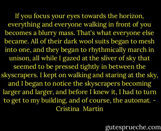 If you focus your eyes towards the horizon, everything and everyone walking in front of you becomes a blurry mass. That's what everyone else became. All of their dark wool suits began to mesh into one, and they began to rhythmically march in unison, all while I gazed at the sliver of sky that seemed to be pressed tightly in between the skyscrapers. I kept on walking and staring at the sky, and I began to notice the skyscrapers becoming larger and larger, and before I knew it, I had to turn to get to my building, and of course, the automat. - Cristina  Martin