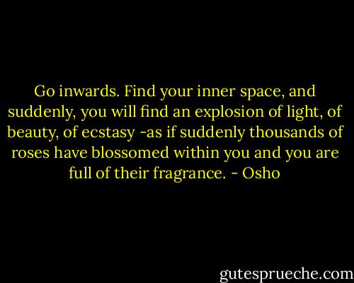 Go inwards. Find your inner space, and suddenly, you will find an explosion of light, of beauty, of ecstasy -as if suddenly thousands of roses have blossomed within you and you are full of their fragrance. - Osho