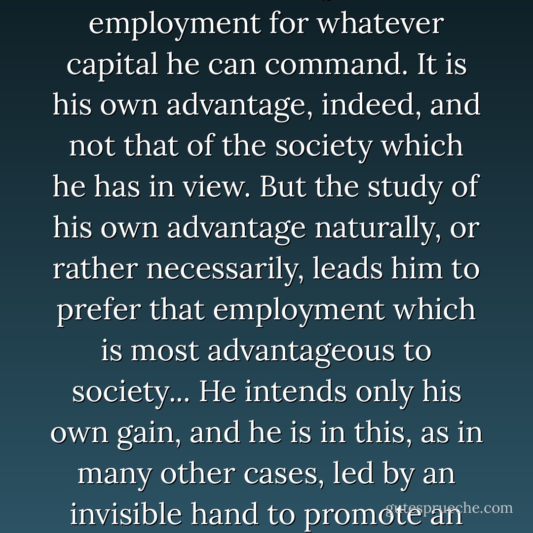 Every individual is continually exerting himself to find out the most advantageous employment for whatever capital he can command. It is his own advantage, indeed, and not that of the society which he has in view. But the study of his own advantage naturally, or rather necessarily, leads him to prefer that employment which is most advantageous to society... He intends only his own gain, and he is in this, as in many other cases, led by an invisible hand to promote an end which was not part of his intention - Adam Smith