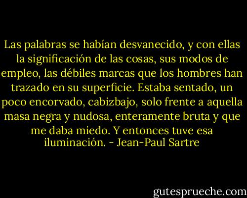 Las palabras se habían desvanecido, y con ellas la significación de las cosas, sus modos de empleo, las débiles marcas que los hombres han trazado en su superficie. Estaba sentado, un poco encorvado, cabizbajo, solo frente a aquella masa negra y nudosa, enteramente bruta y que me daba miedo. Y entonces tuve esa iluminación. - Jean-Paul Sartre