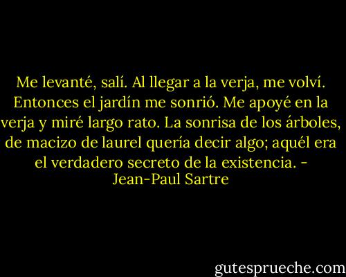 Me levanté, salí. Al llegar a la verja, me volví. Entonces el jardín me sonrió. Me apoyé en la verja y miré largo rato. La sonrisa de los árboles, de macizo de laurel quería decir algo; aquél era el verdadero secreto de la existencia. - Jean-Paul Sartre