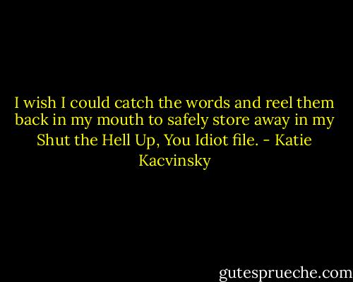 I wish I could catch the words and reel them back in my mouth to safely store away in my Shut the Hell Up, You Idiot file. - Katie Kacvinsky