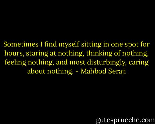 Sometimes I find myself sitting in one spot for hours, staring at nothing, thinking of nothing, feeling nothing, and most disturbingly, caring about nothing. - Mahbod Seraji