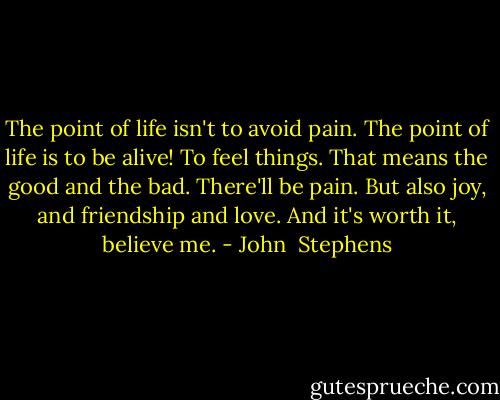 The point of life isn't to avoid pain. The point of life is to be alive! To feel things. That means the good and the bad. There'll be pain. But also joy, and friendship and love. And it's worth it, believe me. - John  Stephens