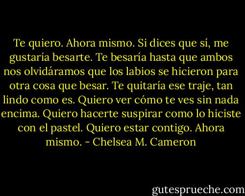 Te quiero. Ahora mismo. Si dices que sí, me gustaría besarte. Te besaría hasta que ambos nos olvidáramos que los labios se hicieron para otra cosa que besar. Te quitaría ese traje, tan lindo como es. Quiero ver cómo te ves sin nada encima. Quiero hacerte suspirar como lo hiciste con el pastel. Quiero estar contigo. Ahora mismo. - Chelsea M. Cameron