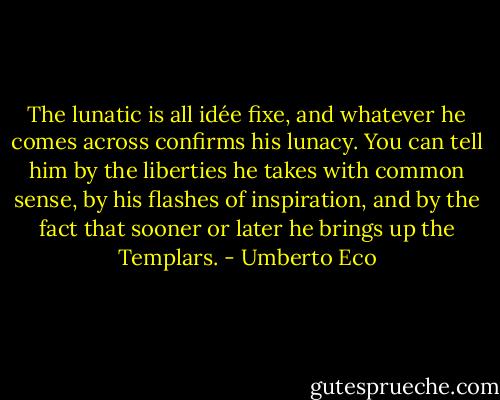 The lunatic is all idée fixe, and whatever he comes across confirms his lunacy. You can tell him by the liberties he takes with common sense, by his flashes of inspiration, and by the fact that sooner or later he brings up the Templars. - Umberto Eco