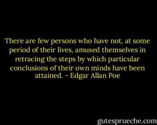There are few persons who have not, at some period of their lives, amused themselves in retracing the steps by which particular conclusions of their own minds have been attained. - Edgar Allan Poe