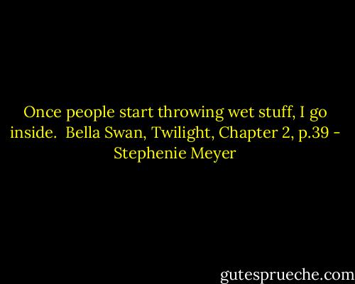 Once people start throwing wet stuff, I go inside.<br /><br />Bella Swan, Twilight, Chapter 2, p.39 - Stephenie Meyer