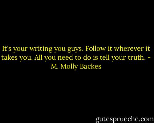 It's your writing you guys. Follow it wherever it takes you. All you need to do is tell your truth. - M. Molly Backes